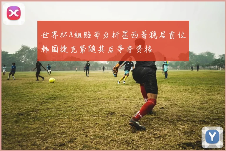 世界杯A组赔率分析墨西哥稳居首位韩国捷克紧随其后争夺资格