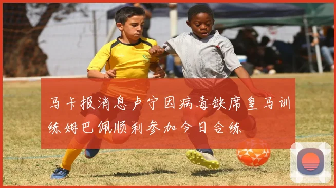 马卡报消息卢宁因病毒缺席皇马训练姆巴佩顺利参加今日合练