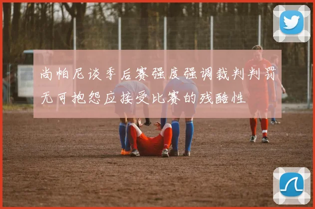 尚帕尼谈季后赛强度强调裁判判罚无可抱怨应接受比赛的残酷性