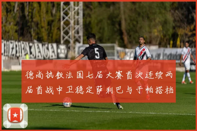 德尚执教法国七届大赛首次连续两届首战中卫稳定萨利巴与于帕搭档