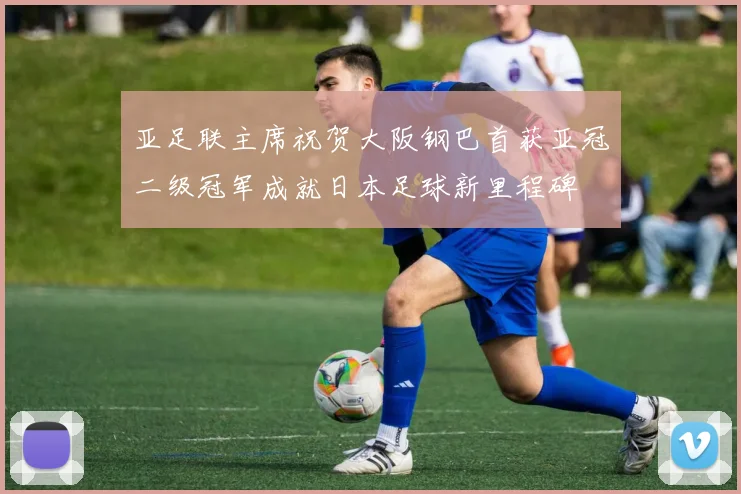 亚足联主席祝贺大阪钢巴首获亚冠二级冠军成就日本足球新里程碑