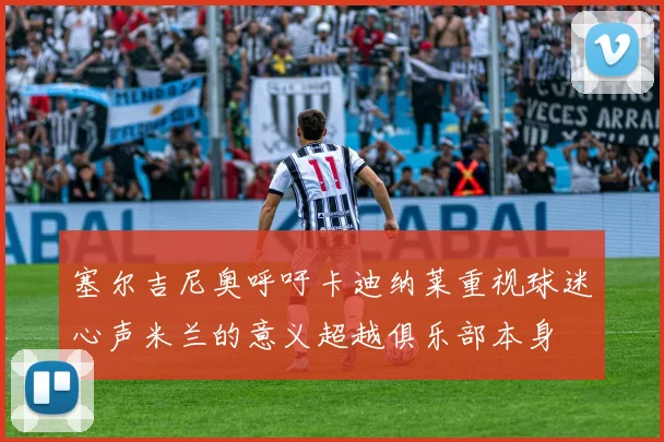 塞尔吉尼奥呼吁卡迪纳莱重视球迷心声米兰的意义超越俱乐部本身