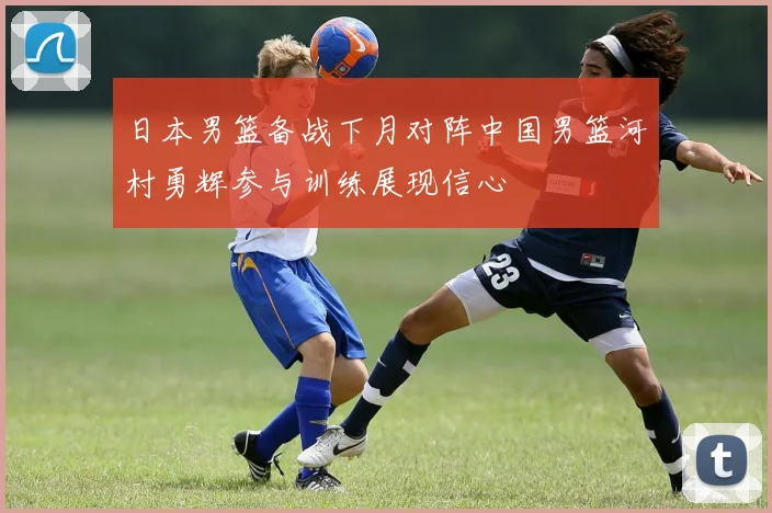 日本男篮备战下月对阵中国男篮河村勇辉参与训练展现信心