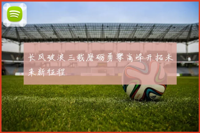 长风破浪三载磨砺勇攀高峰开拓未来新征程