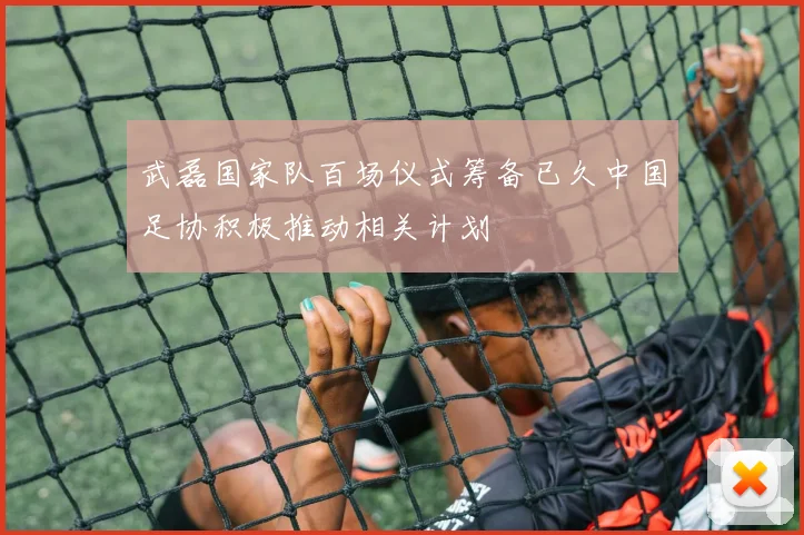 武磊国家队百场仪式筹备已久中国足协积极推动相关计划
