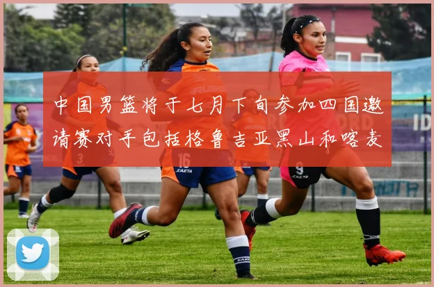 中国男篮将于七月下旬参加四国邀请赛对手包括格鲁吉亚黑山和喀麦隆