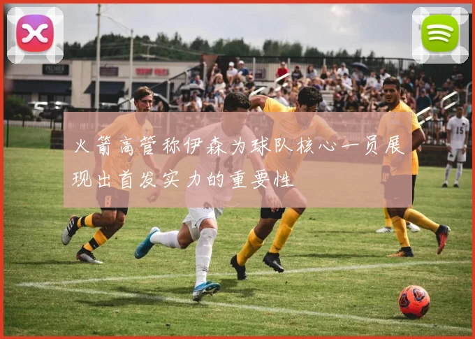 火箭高管称伊森为球队核心一员展现出首发实力的重要性