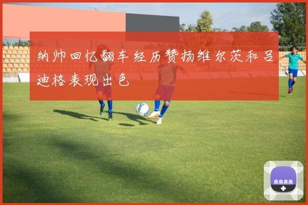 纳帅回忆翻车经历赞扬维尔茨和吕迪格表现出色