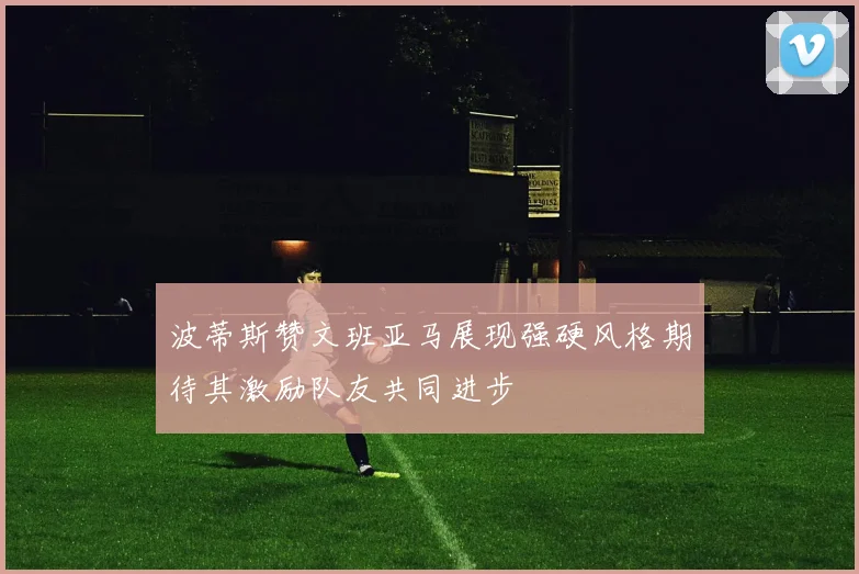 波蒂斯赞文班亚马展现强硬风格期待其激励队友共同进步