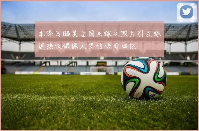 本泽马晒复古国米球衣照片引发球迷热议偶像大罗的传奇回忆