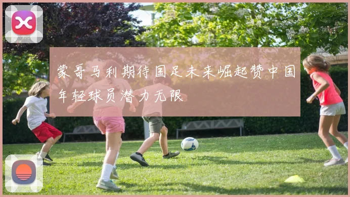 蒙哥马利期待国足未来崛起赞中国年轻球员潜力无限